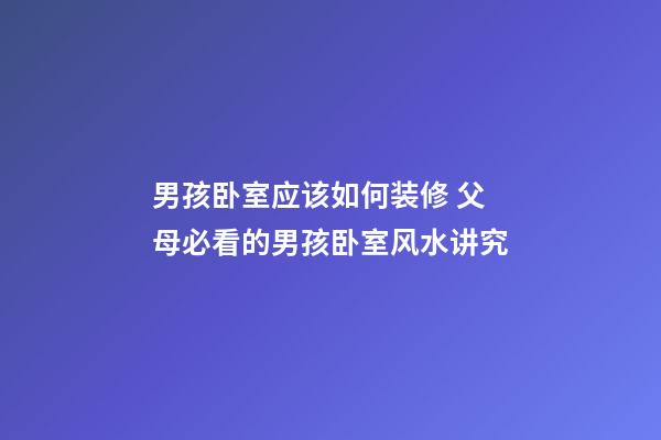 男孩卧室应该如何装修 父母必看的男孩卧室风水讲究
